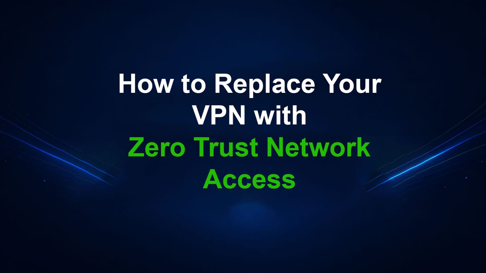 How to Replace Your VPN with Zero Trust Network Access (ZTNA)